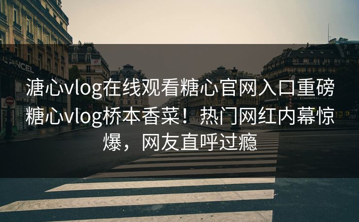 溏心vlog在线观看糖心官网入口重磅糖心vlog桥本香菜！热门网红内幕惊爆，网友直呼过瘾
