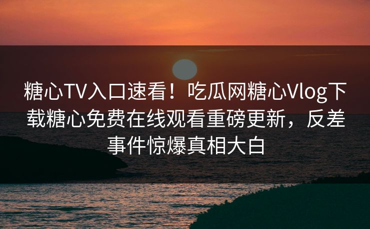 糖心TV入口速看！吃瓜网糖心Vlog下载糖心免费在线观看重磅更新，反差事件惊爆真相大白