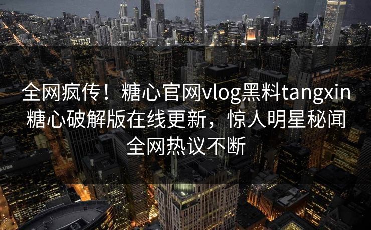 全网疯传！糖心官网vlog黑料tangxin糖心破解版在线更新，惊人明星秘闻全网热议不断