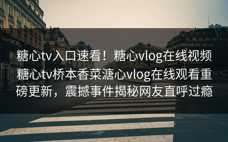 糖心tv入口速看！糖心vlog在线视频糖心tv桥本香菜溏心vlog在线观看重磅更新，震撼事件揭秘网友直呼过瘾