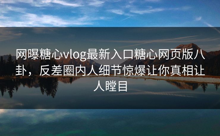 网曝糖心vlog最新入口糖心网页版八卦，反差圈内人细节惊爆让你真相让人瞠目