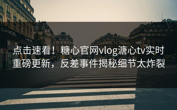 点击速看！糖心官网vlog溏心tv实时重磅更新，反差事件揭秘细节太炸裂