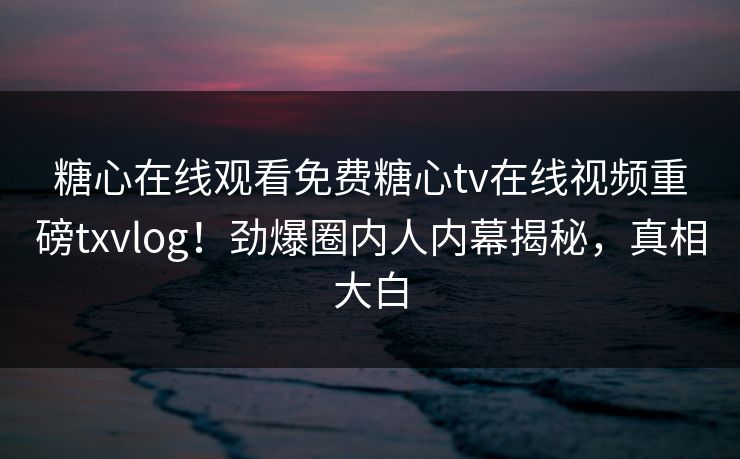 糖心在线观看免费糖心tv在线视频重磅txvlog！劲爆圈内人内幕揭秘，真相大白