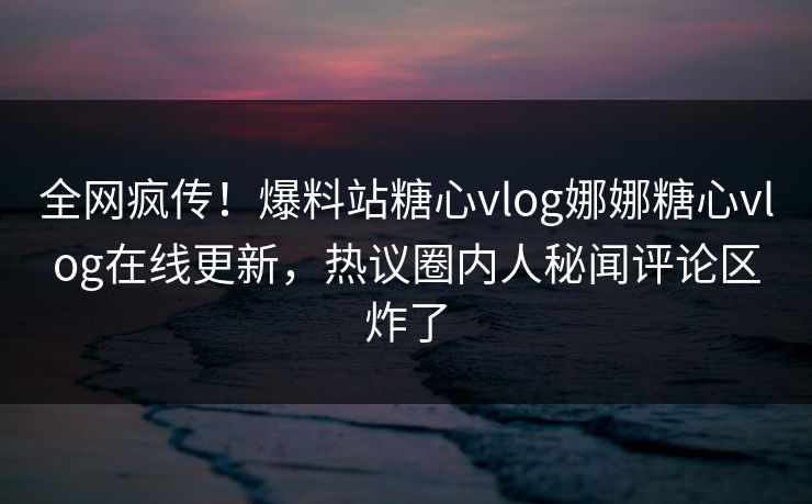 全网疯传！爆料站糖心vlog娜娜糖心vlog在线更新，热议圈内人秘闻评论区炸了
