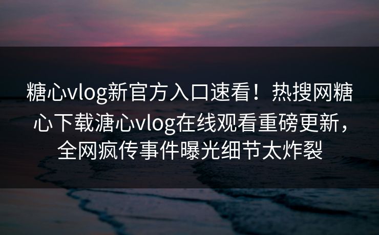 糖心vlog新官方入口速看！热搜网糖心下载溏心vlog在线观看重磅更新，全网疯传事件曝光细节太炸裂