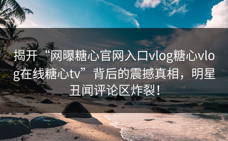 揭开“网曝糖心官网入口vlog糖心vlog在线糖心tv”背后的震撼真相，明星丑闻评论区炸裂！