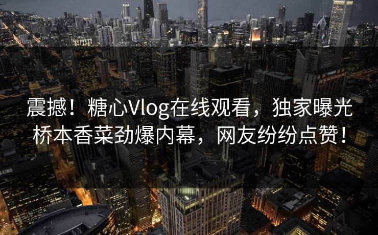 震撼！糖心Vlog在线观看，独家曝光桥本香菜劲爆内幕，网友纷纷点赞！
