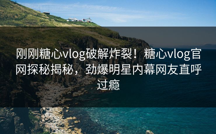 刚刚糖心vlog破解炸裂！糖心vlog官网探秘揭秘，劲爆明星内幕网友直呼过瘾