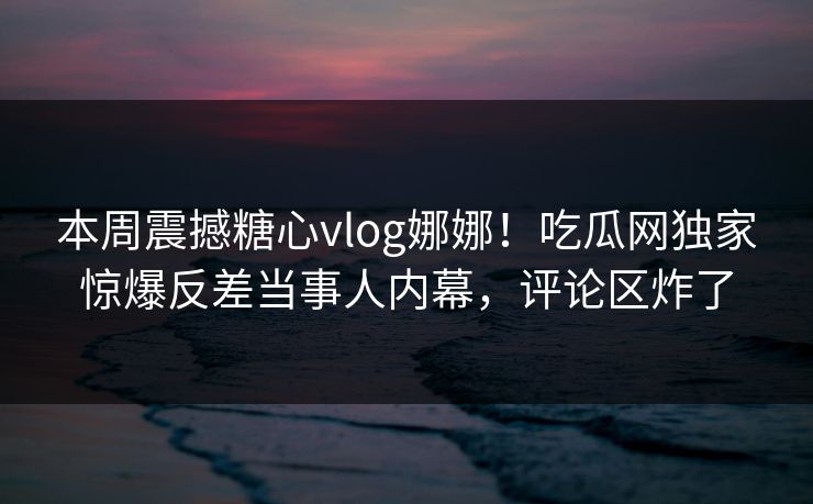 本周震撼糖心vlog娜娜！吃瓜网独家惊爆反差当事人内幕，评论区炸了