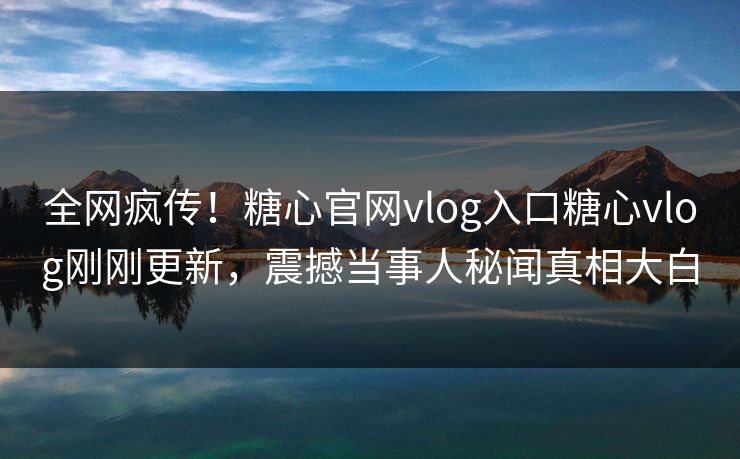 全网疯传！糖心官网vlog入口糖心vlog刚刚更新，震撼当事人秘闻真相大白