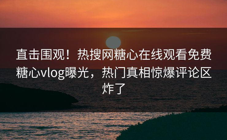 直击围观！热搜网糖心在线观看免费糖心vlog曝光，热门真相惊爆评论区炸了