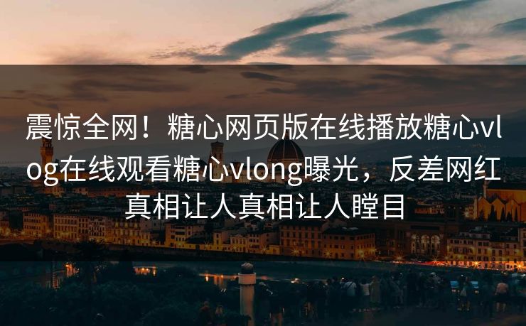 震惊全网！糖心网页版在线播放糖心vlog在线观看糖心vlong曝光，反差网红真相让人真相让人瞠目