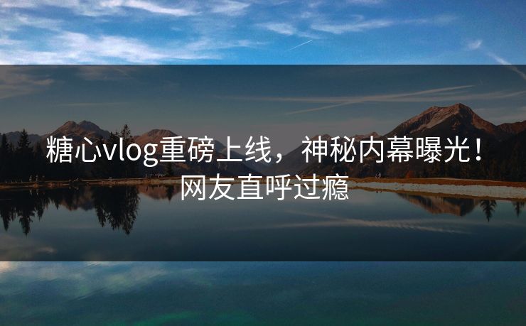 糖心vlog重磅上线，神秘内幕曝光！网友直呼过瘾