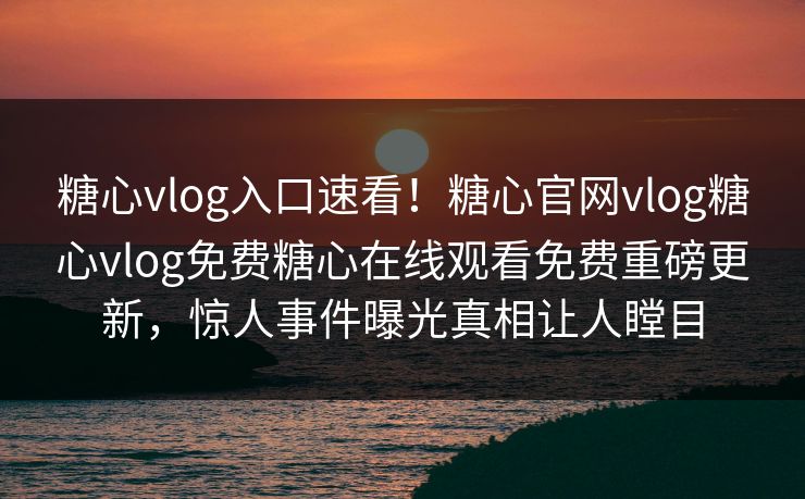糖心vlog入口速看！糖心官网vlog糖心vlog免费糖心在线观看免费重磅更新，惊人事件曝光真相让人瞠目