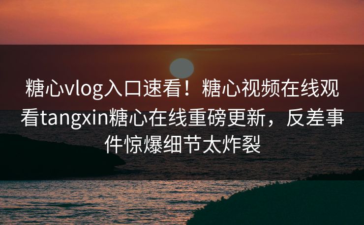 糖心vlog入口速看！糖心视频在线观看tangxin糖心在线重磅更新，反差事件惊爆细节太炸裂