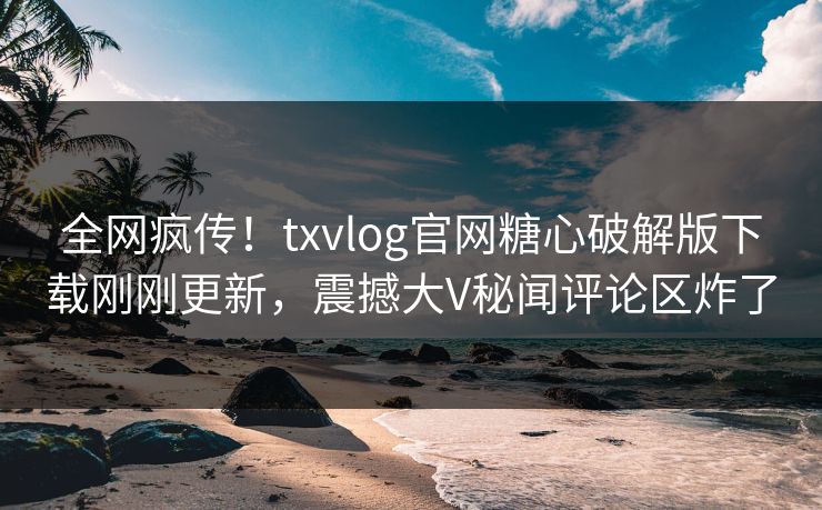 全网疯传！txvlog官网糖心破解版下载刚刚更新，震撼大V秘闻评论区炸了