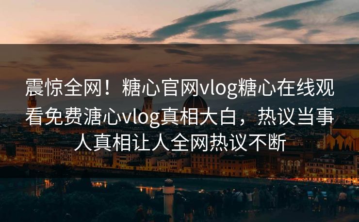 震惊全网！糖心官网vlog糖心在线观看免费溏心vlog真相大白，热议当事人真相让人全网热议不断