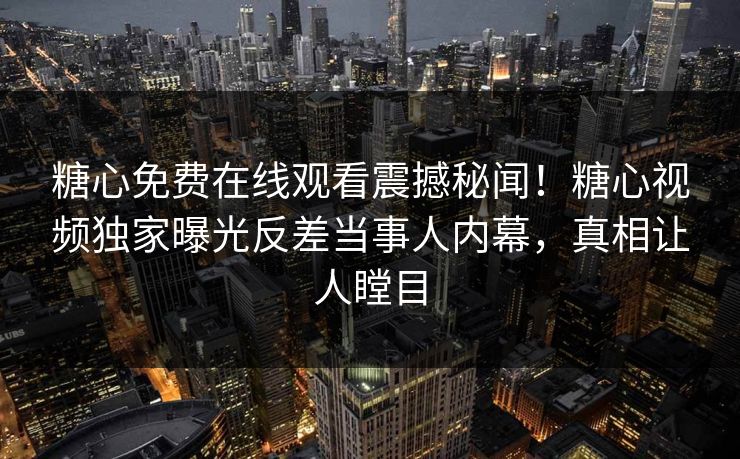 糖心免费在线观看震撼秘闻！糖心视频独家曝光反差当事人内幕，真相让人瞠目