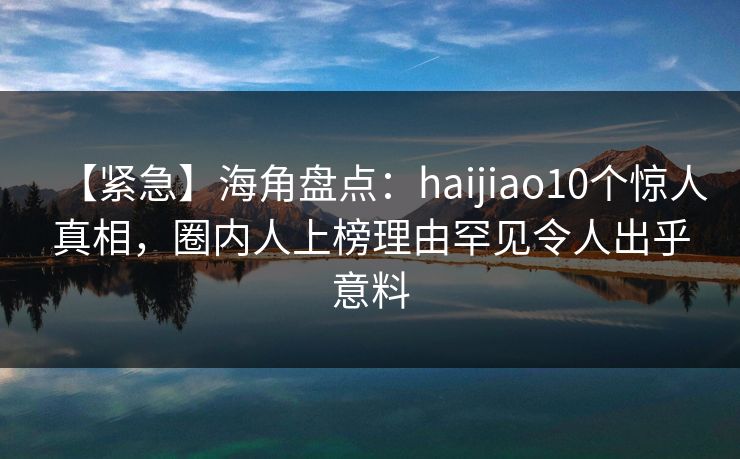 【紧急】海角盘点：haijiao10个惊人真相，圈内人上榜理由罕见令人出乎意料