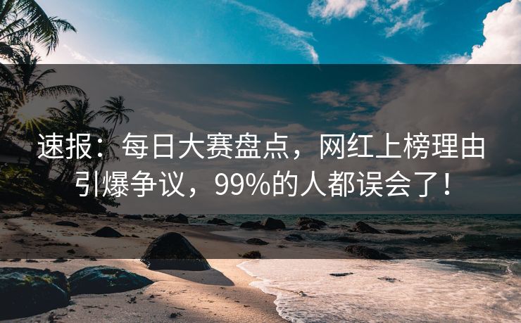 速报：每日大赛盘点，网红上榜理由引爆争议，99%的人都误会了！