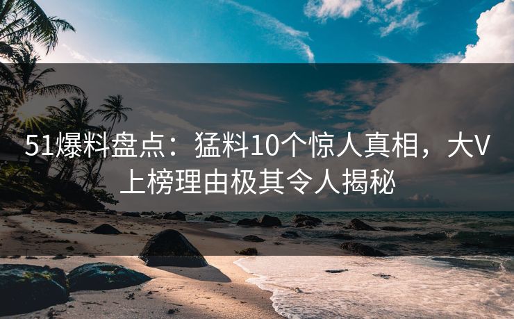 51爆料盘点：猛料10个惊人真相，大V上榜理由极其令人揭秘