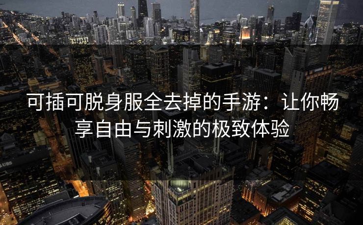 可插可脱身服全去掉的手游：让你畅享自由与刺激的极致体验