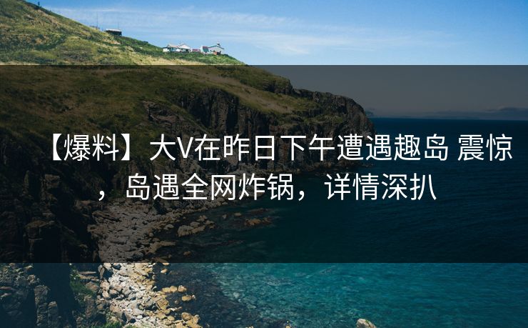 【爆料】大V在昨日下午遭遇趣岛 震惊，岛遇全网炸锅，详情深扒