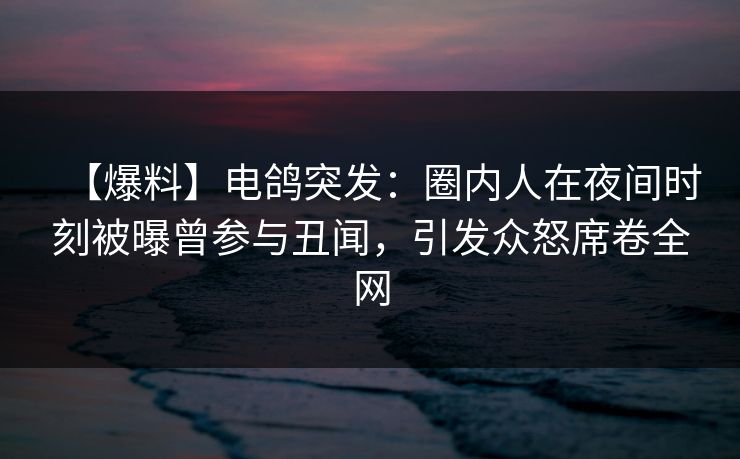 【爆料】电鸽突发：圈内人在夜间时刻被曝曾参与丑闻，引发众怒席卷全网