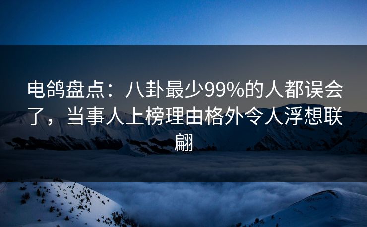 电鸽盘点：八卦最少99%的人都误会了，当事人上榜理由格外令人浮想联翩