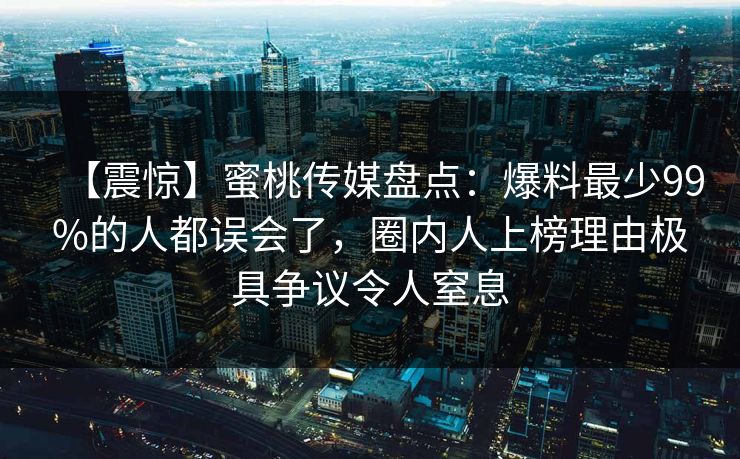 【震惊】蜜桃传媒盘点:爆料最少99%的人都误会了,圈内人上榜理由极具争议令人窒息 【震惊】蜜桃传媒盘点:爆料最少99%的人都误会了,圈内人上榜理由极具争议令人窒息