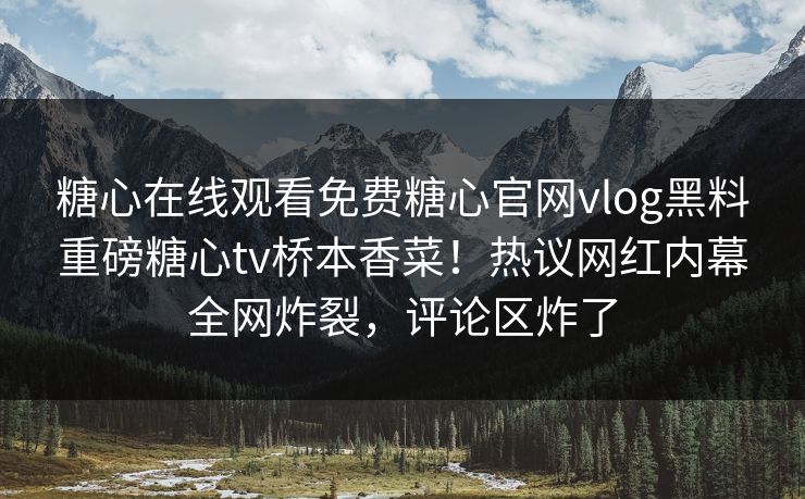 糖心在线观看免费糖心官网vlog黑料重磅糖心tv桥本香菜！热议网红内幕全网炸裂，评论区炸了