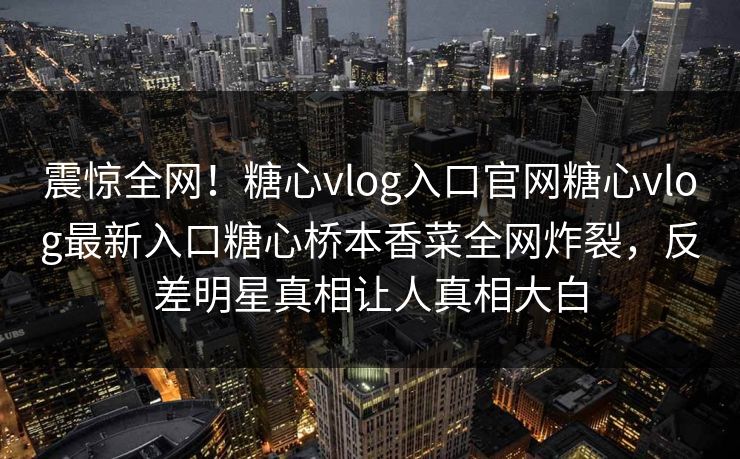 震惊全网！糖心vlog入口官网糖心vlog最新入口糖心桥本香菜全网炸裂，反差明星真相让人真相大白