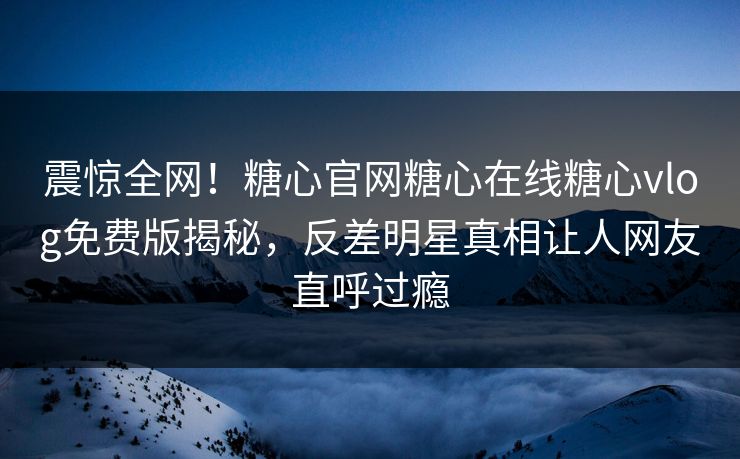 震惊全网！糖心官网糖心在线糖心vlog免费版揭秘，反差明星真相让人网友直呼过瘾
