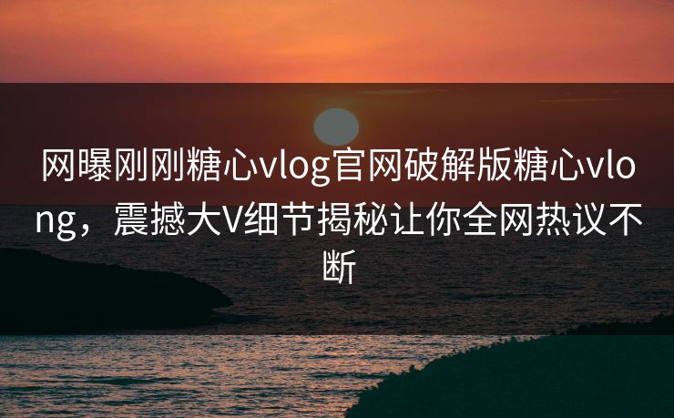 网曝刚刚糖心vlog官网破解版糖心vlong，震撼大V细节揭秘让你全网热议不断
