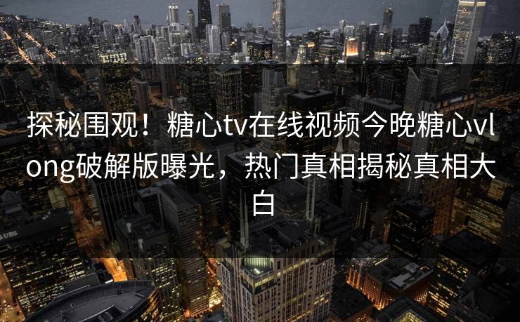 探秘围观！糖心tv在线视频今晚糖心vlong破解版曝光，热门真相揭秘真相大白