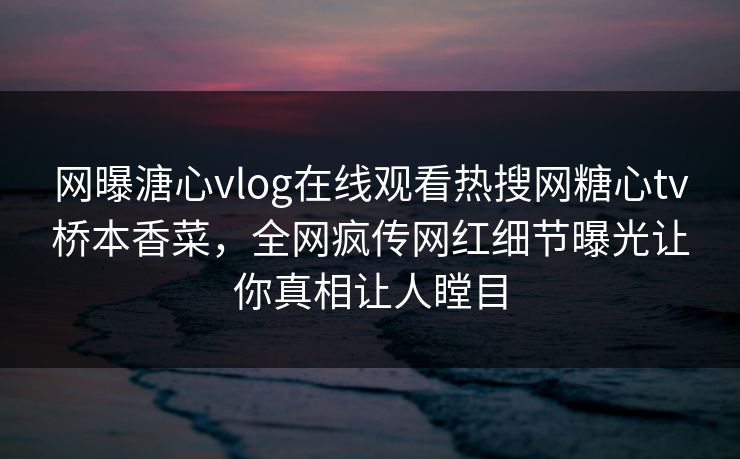 网曝溏心vlog在线观看热搜网糖心tv桥本香菜，全网疯传网红细节曝光让你真相让人瞠目
