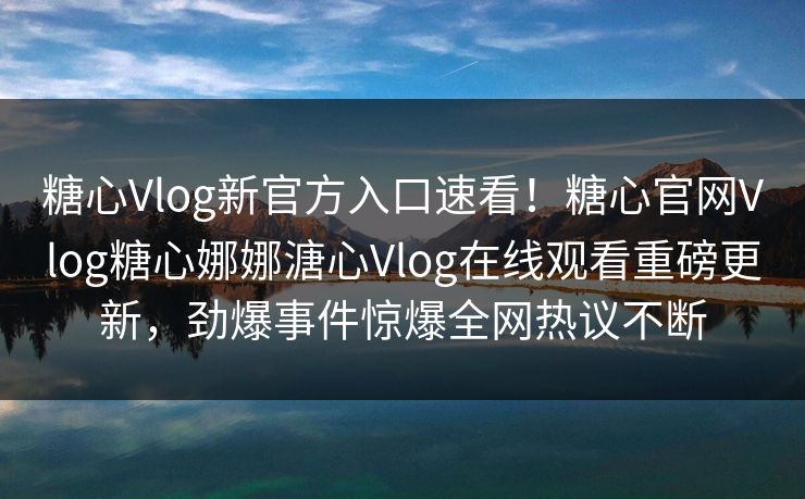 糖心Vlog新官方入口速看！糖心官网Vlog糖心娜娜溏心Vlog在线观看重磅更新，劲爆事件惊爆全网热议不断