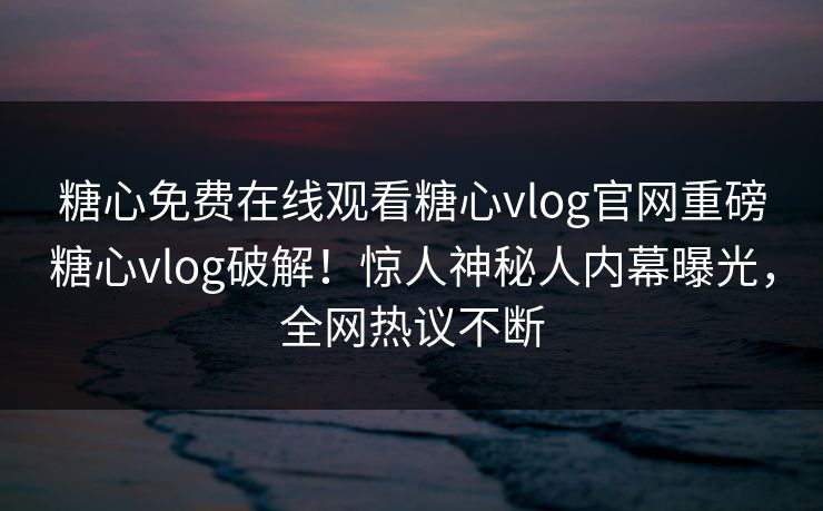 糖心免费在线观看糖心vlog官网重磅糖心vlog破解！惊人神秘人内幕曝光，全网热议不断