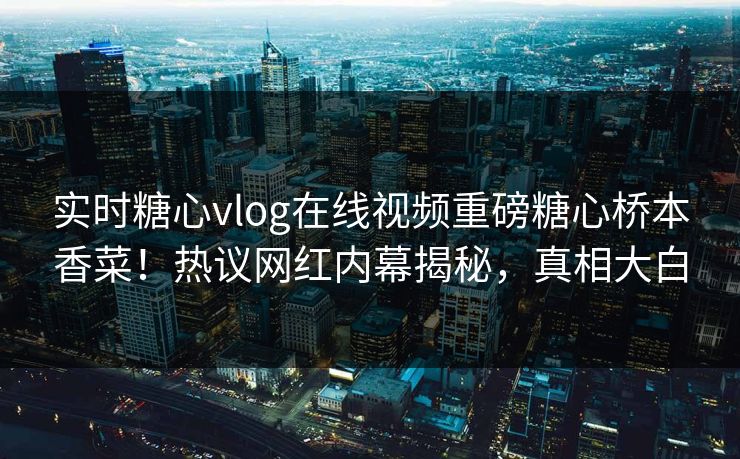 实时糖心vlog在线视频重磅糖心桥本香菜！热议网红内幕揭秘，真相大白
