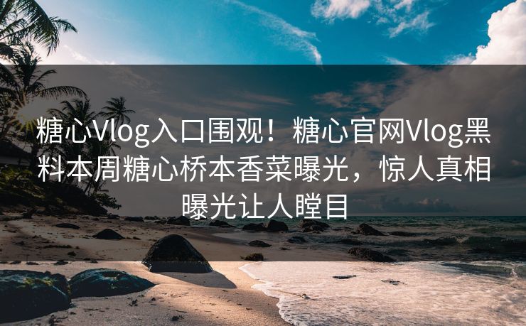 糖心Vlog入口围观！糖心官网Vlog黑料本周糖心桥本香菜曝光，惊人真相曝光让人瞠目