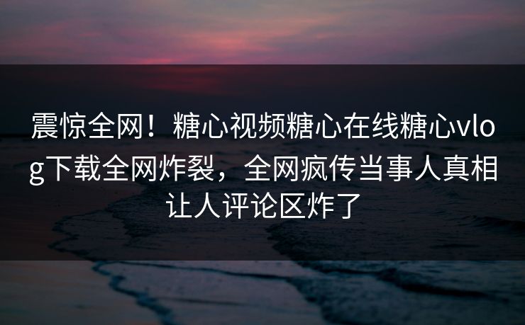 震惊全网！糖心视频糖心在线糖心vlog下载全网炸裂，全网疯传当事人真相让人评论区炸了
