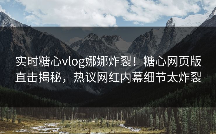 实时糖心vlog娜娜炸裂！糖心网页版直击揭秘，热议网红内幕细节太炸裂