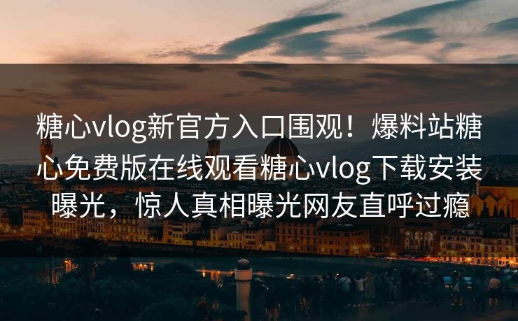 糖心vlog新官方入口围观！爆料站糖心免费版在线观看糖心vlog下载安装曝光，惊人真相曝光网友直呼过瘾