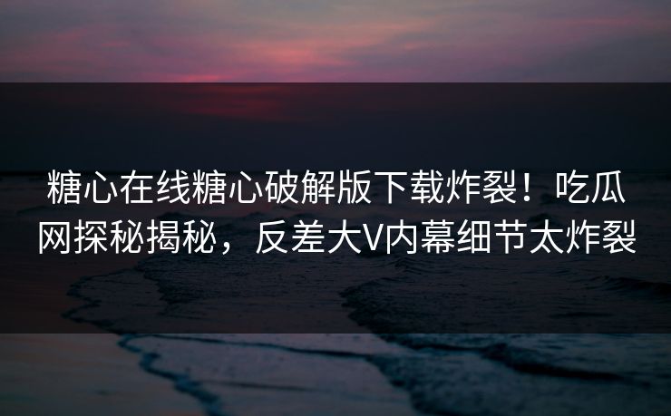 糖心在线糖心破解版下载炸裂！吃瓜网探秘揭秘，反差大V内幕细节太炸裂