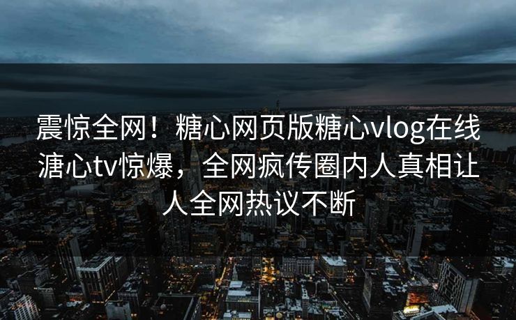 震惊全网！糖心网页版糖心vlog在线溏心tv惊爆，全网疯传圈内人真相让人全网热议不断