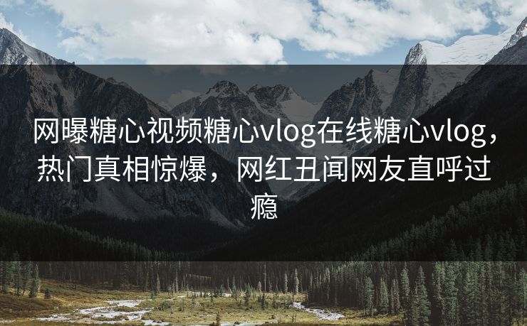 网曝糖心视频糖心vlog在线糖心vlog，热门真相惊爆，网红丑闻网友直呼过瘾