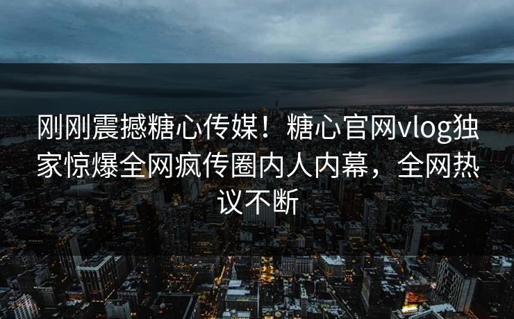 刚刚震撼糖心传媒！糖心官网vlog独家惊爆全网疯传圈内人内幕，全网热议不断