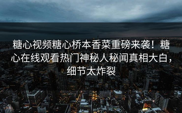 糖心视频糖心桥本香菜重磅来袭！糖心在线观看热门神秘人秘闻真相大白，细节太炸裂