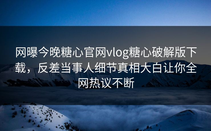 网曝今晚糖心官网vlog糖心破解版下载，反差当事人细节真相大白让你全网热议不断