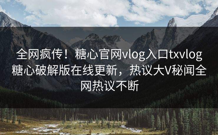 全网疯传！糖心官网vlog入口txvlog糖心破解版在线更新，热议大V秘闻全网热议不断